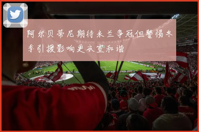 阿尔贝蒂尼期待米兰争冠但警惕冬季引援影响更衣室和谐