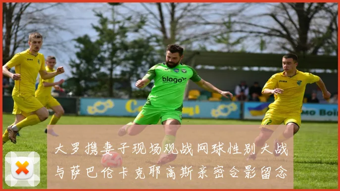 大罗携妻子现场观战网球性别大战与萨巴伦卡克耶高斯亲密合影留念