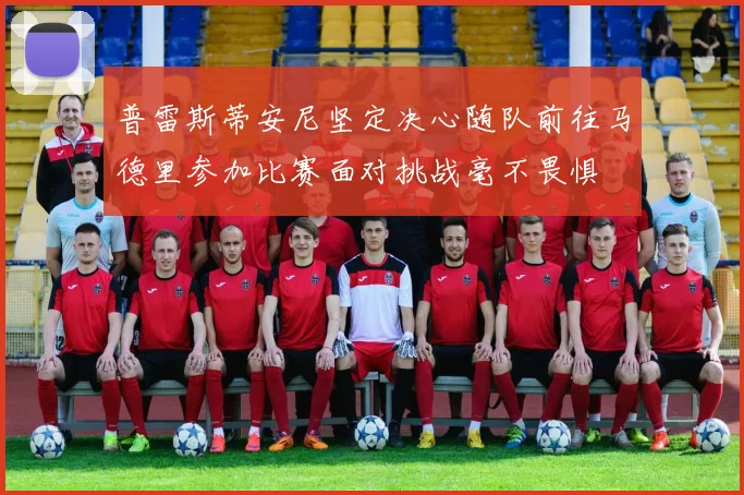 普雷斯蒂安尼坚定决心随队前往马德里参加比赛面对挑战毫不畏惧