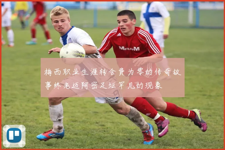 梅西职业生涯转会费为零的传奇故事终老迈阿密足坛罕见的现象