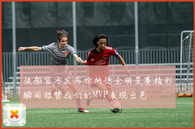 快船官方发布伦纳德全明星赛精彩瞬间称赞我们的MVP表现出色