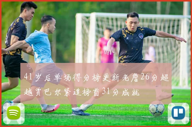 41岁后单场得分榜更新老詹26分超越贾巴尔紧追榜首31分成就