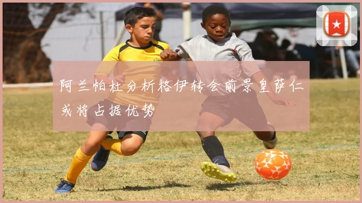 阿兰帕杜分析格伊转会前景皇萨仁或将占据优势
