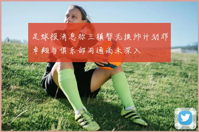 足球报消息称三镇暂无换帅计划邓卓翔与俱乐部沟通尚未深入