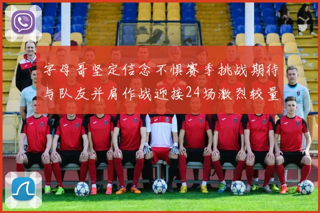 字母哥坚定信念不惧赛季挑战期待与队友并肩作战迎接24场激烈较量
