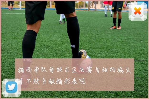 梅西率队晋级东区决赛与纽约城交手不败贡献精彩表现