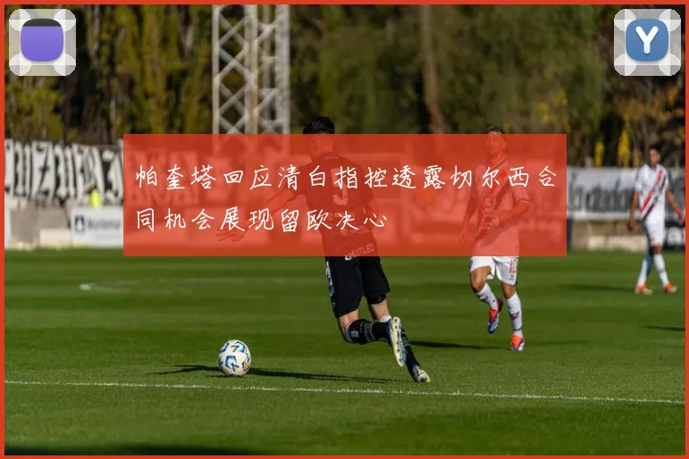 帕奎塔回应清白指控透露切尔西合同机会展现留欧决心