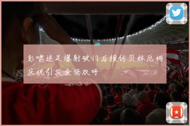 彭啸逆足爆射破门后模仿贝林厄姆庆祝引发全场欢呼