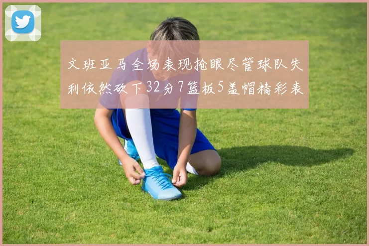 文班亚马全场表现抢眼尽管球队失利依然砍下32分7篮板5盖帽精彩表现令人赞叹