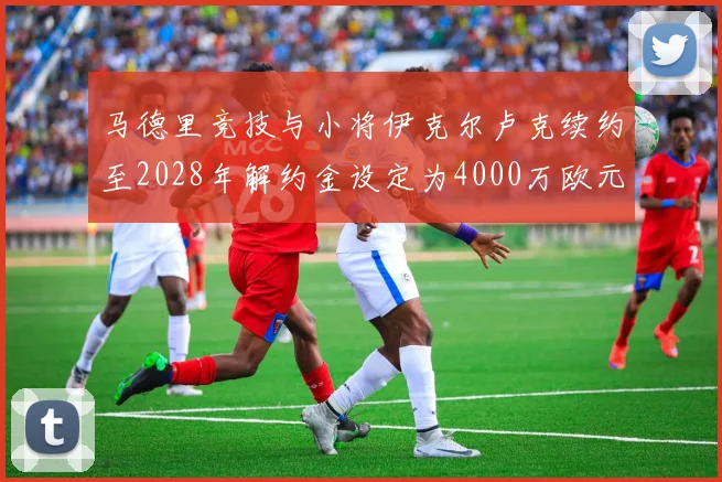 马德里竞技与小将伊克尔卢克续约至2028年解约金设定为4000万欧元