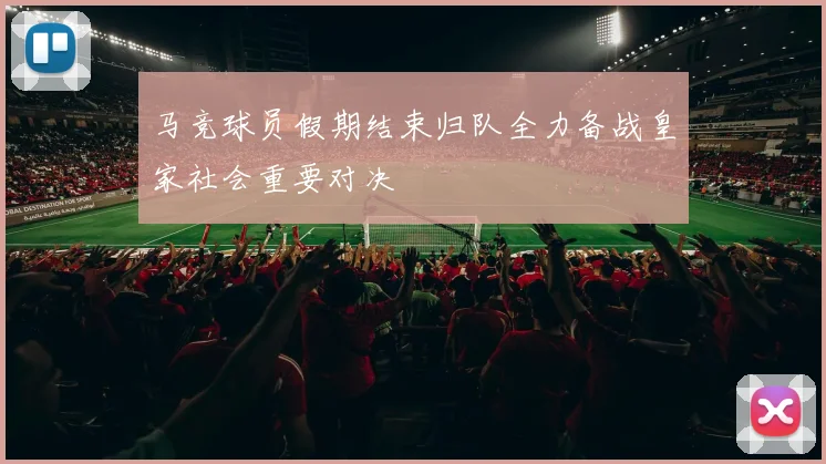 马竞球员假期结束归队全力备战皇家社会重要对决