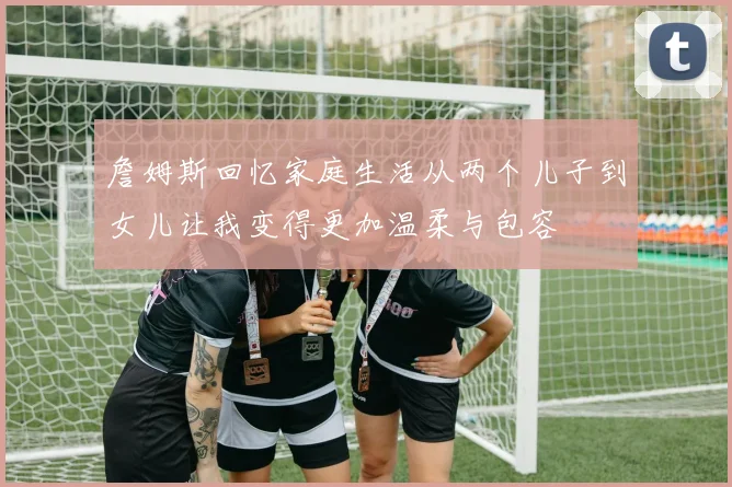 詹姆斯回忆家庭生活从两个儿子到女儿让我变得更加温柔与包容