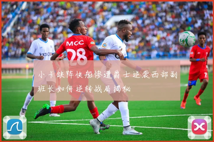 小卡缺阵快船惨遭爵士逆袭西部副班长如何逆转战局揭秘