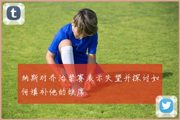 纳斯对乔治禁赛表示失望并探讨如何填补他的缺席