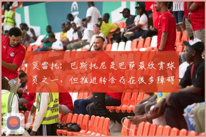 莫雷托：巴斯托尼是巴萨最欣赏球员之一，但推进转会存在很多障碍