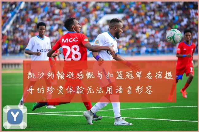 凯沙约翰逊感慨与扣篮冠军名宿握手的珍贵体验无法用语言形容