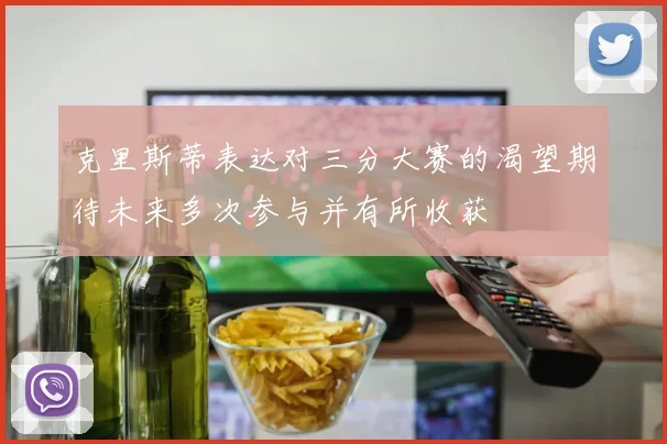 克里斯蒂表达对三分大赛的渴望期待未来多次参与并有所收获