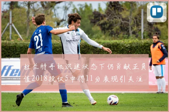 杜兰特手机沉迷状态下仍贡献正负值2018投仅5中得11分表现引关注