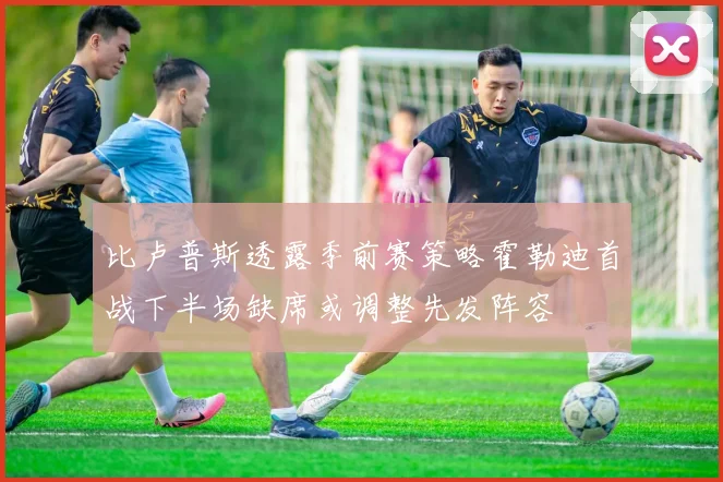 比卢普斯透露季前赛策略霍勒迪首战下半场缺席或调整先发阵容