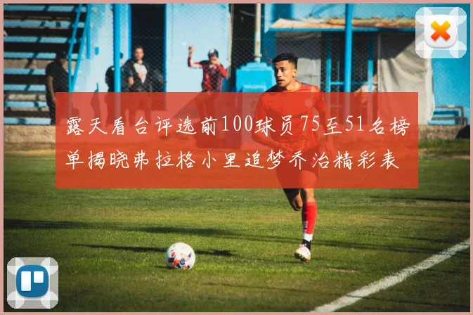 露天看台评选前100球员75至51名榜单揭晓弗拉格小里追梦乔治精彩表现