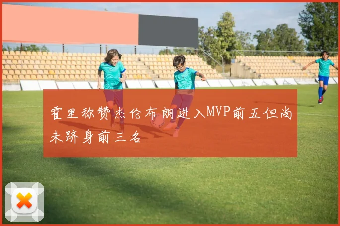 霍里称赞杰伦布朗进入MVP前五但尚未跻身前三名