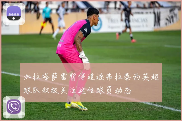 加拉塔萨雷暂停追逐弗拉泰西英超球队积极关注这位球员动态
