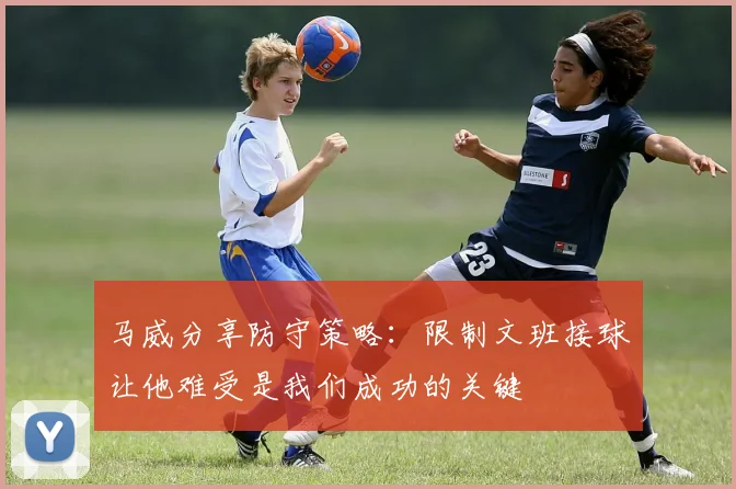 马威分享防守策略：限制文班接球让他难受是我们成功的关键