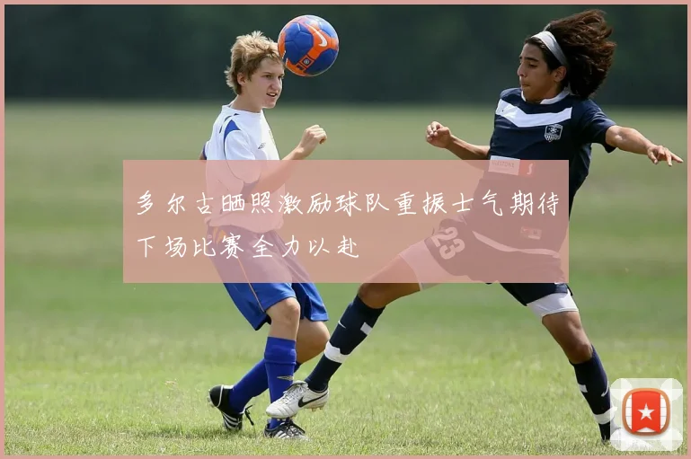 多尔古晒照激励球队重振士气期待下场比赛全力以赴