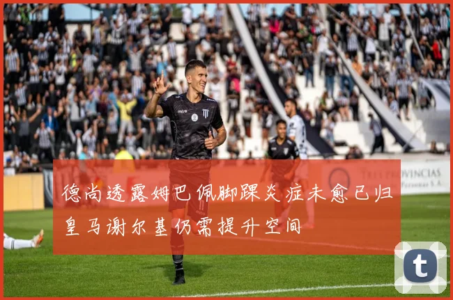 德尚透露姆巴佩脚踝炎症未愈已归皇马谢尔基仍需提升空间